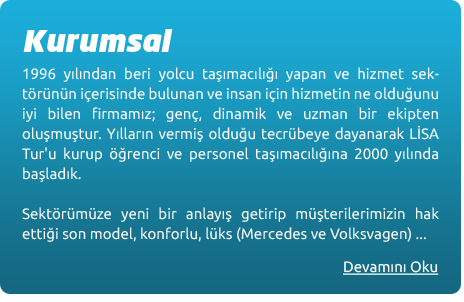 1996 yılından beri yolcu taşımacılığı yapan ve hizmet sektörünün içerisinde bulunan ve insan için hizmetin ne olduğunu iyi bilen firmamız; genç, dinamik ve uzman bir ekipten oluşmuştur. Yıllarında vermiş olduğu tecrübeye dayanarak Lisa Tur’u kurup öğrenci ve personel taşımacılığına 2000 yılında başladık. Sektörümüze yeni bir anlayış getirip müşterilerimizin hak ettiği son model, konforlu, lüks (Mercedes ve Volkswagen) araçlarla hizmeti, kalifiye elemanlarla, en uygun şartlarda sağlamak üzere faaliyetimize başladık. Kurulduğumuz günden bu yana yaklaşık 3.500 öğrenciyi huzurlu bir ortamda, güvenli ve zamanında, şehrin bütün sokak ve mahallelerinden evden okula, okuldan eve ulaştırdık ve ulaştırmaya da devam ediyoruz. Lisa Tur her sene filosuna sıfır kilometre araçlar katarak 2010 yılındaki hedefi olan en fazla 3 yaşında olan araçlardan oluşan araç filosunu oluşturmaktadır.